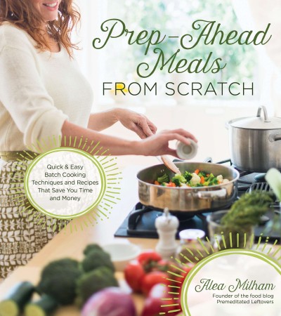 Prep-ahead meals from scratch : quick & easy batch cooking techniques and recipes that save you time and money / Alea Milham, founder of the food blog Premeditated Leftovers.