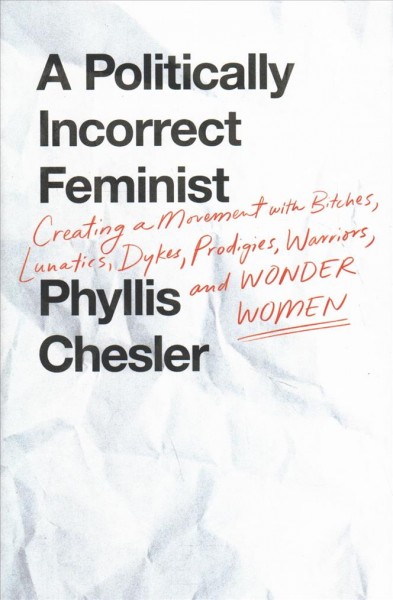 A politically incorrect feminist : creating a movement with bitches, lunatics, dykes, prodigies, warriors, and wonder women / Phyllis Chesler.