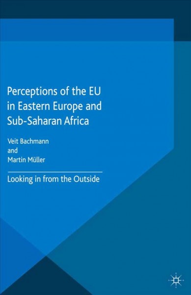 Perceptions of the EU in Eastern Europe and Sub-Saharan Africa : looking in from the outside / Veit Bachmann (assistant professor, Goethe-University Frankfurt, Germany), Martin Müller (Swiss National Science Foundation professor, University of Zurich, Switzerland).